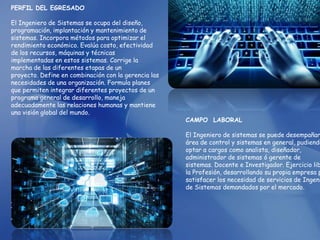PERFIL DEL EGRESADO
El Ingeniero de Sistemas se ocupa del diseño,
programación, implantación y mantenimiento de
sistemas. Incorpora métodos para optimizar el
rendimiento económico. Evalúa costo, efectividad
de los recursos, máquinas y técnicas
implementadas en estos sistemas. Corrige la
marcha de las diferentes etapas de un
proyecto. Define en combinación con la gerencia las
necesidades de una organización. Formula planes
que permiten integrar diferentes proyectos de un
programa general de desarrollo, maneja
adecuadamente las relaciones humanas y mantiene
una visión global del mundo.
CAMPO LABORAL
El Ingeniero de sistemas se puede desempañar
área de control y sistemas en general, pudiendo
optar a cargos como analista, diseñador,
administrador de sistemas ó gerente de
sistemas. Docente e Investigador. Ejercicio lib
la Profesión, desarrollando su propia empresa p
satisfacer los necesidad de servicios de Ingeni
de Sistemas demandados por el mercado.
 