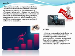 MISIÓN
Formar profesionistas en Ingeniería en Sistemas
Computacionales capaces de identificar y delimitar
problemas relacionados con el procesamiento de
información, la innovación y el desarrollo tecnológico,
estructurar e implementar sistemas y soluciones, con
habilidades de autoaprendizaje y trabajo en equipo,
apoyados en herramientas, estándares y métodos
científicos, conscientes del impacto de su ejercicio
profesional en la sociedad.
VISIÓN
Ser un programa educativo dinámico, que
responda a los requerimientos locales,
nacionales y globales, que tome en
consideración los avances y tendencias de
desarrollo tecnológico, que posibilite la
formación académica y personal de
profesionistas capaces y comprometidos.
 