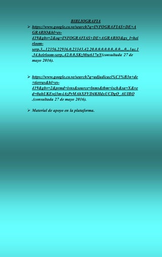 BIBLIOGRAFIA
 https://www.google.co.ve/search?q=INFOGRAFIAS+DE+A
GRARIO&hl=es-
419&gbv=2&oq=INFOGRAFIAS+DE+AGRARIO&gs_l=hei
rloom-
serp.3...12356.22936.0.23343.42.20.0.0.0.0.0.0..0.0....0...1ac.1
.34.heirloom-serp..42.0.0.SKzMtu617nY(consultada 27 de
mayo 2016).
 https://www.google.co.ve/search?q=adjudicaci%C3%B3n+de
+tierras&hl=es-
419&gbv=2&prmd=ivns&source=lnms&tbm=isch&sa=X&ve
d=0ahUKEwj3m-iAzPrMAhXFVD4KHdxUCDgQ_AUIBQ
.(consultada 27 de mayo 2016).
 Material de apoyo en la plataforma.
 