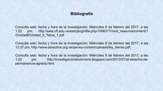 Bibliografía
Consulta web: fecha y hora de la investigación: Miércoles 8 de febrero del 2017, a las
1:22 pm, http://saia.uft.edu.ve/ead/pluginfile.php/1096317/mod_resource/content/1
/UnidadII/Unidad_II_Tema_1.pdf
Consulta web: fecha y hora de la investigación: Miércoles 8 de febrero del 2017, a las
12:37 pm, http://www.derechos.org.ve/pw/wp-content/uploads/ley_tierras.pdf.
Consulta web: fecha y hora de la investigación: Miércoles 8 de febrero del 2017, a las
1:22 pm, http://investigaciondoctrinaria.blogspot.com/2013/07/el-derecho-de-
permanencia-agraria.html.
 