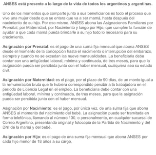 ANSES está presente a lo largo de la vida de todos los argentinos y argentinas.
Uno de los momentos que comparte junto a sus beneficiarios es todo el proceso que
vive una mujer desde que se entera que va a ser mamá, hasta después del
nacimiento de su hijo. Por eso mismo, ANSES abona las Asignaciones Familiares por
Prenatal, por Maternidad, por Nacimiento y luego por Hijo, que cumplen la función de
ayudar a que cada mamá pueda brindarle a su hijo todo lo necesario para su
crecimiento.
Asignación por Prenatal: es el pago de una suma fija mensual que abona ANSES
desde el momento de la concepción hasta el nacimiento o interrupción del embarazo,
siempre y cuando no se excedan las nueve mensualidades. La beneficiaria debe
contar con una antigüedad laboral, mínima y continuada, de tres meses, para que la
asignación pueda ser percibida junto con el haber mensual, cualquiera sea su estado
civil.
Asignación por Maternidad: es el pago, por el plazo de 90 días, de un monto igual a
la remuneración bruta que le hubiera correspondido percibir a la trabajadora en el
período de Licencia Legal en el empleo. La beneficiaria debe contar con una
antigüedad laboral, mínima y continuada, de tres meses, para que la asignación
pueda ser percibida junto con el haber mensual.
Asignación por Nacimiento: es el pago, por única vez, de una suma fija que abona
ANSES al momento del nacimiento del bebé. La asignación puede ser tramitada en
forma telefónica, llamando al número 130, o personalmente, en cualquier sucursal de
Correo Argentino, presentando original y fotocopia de la Partida de Nacimiento y del
DNI de la mamá y del bebé.
Asignación por Hijo: es el pago de una suma fija mensual que abona ANSES por
cada hijo menor de 18 años a su cargo.
 