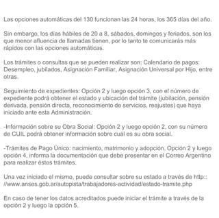Las opciones automáticas del 130 funcionan las 24 horas, los 365 días del año.
Sin embargo, los días hábiles de 20 a 8, sábados, domingos y feriados, son los
que menor afluencia de llamadas tienen, por lo tanto te comunicarás más
rápidos con las opciones automáticas.
Los trámites o consultas que se pueden realizar son: Calendario de pagos:
Desempleo, jubilados, Asignación Familiar, Asignación Universal por Hijo, entre
otras.
Seguimiento de expedientes: Opción 2 y luego opción 3, con el número de
expediente podrá obtener el estado y ubicación del trámite (jubilación, pensión
derivada, pensión directa, reconocimiento de servicios, reajustes) que haya
iniciado ante esta Administración.
-Información sobre su Obra Social: Opción 2 y luego opción 2, con su número
de CUIL podrá obtener información sobre cuál es su obra social.
-Trámites de Pago Único: nacimiento, matrimonio y adopción. Opción 2 y luego
opción 4, informa la documentación que debe presentar en el Correo Argentino
para realizar éstos trámites.
Una vez iniciado el mismo, puede consultar sobre su estado a través de http::
//www.anses.gob.ar/autopista/trabajadores-actividad/estado-tramite.php
En caso de tener los datos acreditados puede iniciar el trámite a través de la
opción 2 y luego la opción 5.
 