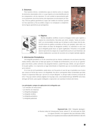 3. Sistemas
    Para nuestros efectos, consideramos aquí un sistema como un conjunto
de elementos relacionados entre sí. Lo que importa es la clara identificación de
los componentes y de las relaciones. En este sentido la representación gráfi-
ca es justamente una de las formas más importantes de descripción de siste-
mas. Pero los gráficos geométricos ("cajas") del "análisis de sistemas" pueden
ser más expresivos y más accesibles a legos si se reemplazan o complemen-
tan las figuras geométricas por pictogramas.




                                4. Objetos
                                   Muchas disciplinas científicas recurren al lenguaje icónico para registrar y
                                exponer los conocimientos. Necesitan, por cierto, variados "niveles de iconici-
                                dad" y es recomendable recordar que no siempre es útil el mayor nivel de abs-
                                tracción (como los gráficos vectoriales en física, por ejemplo), sobre todo si se
                                desea realizar una labor de divulgación científica. Es sobretodo en este caso
                                que la infografía puede hacer un aporte significativo. Pensemos en la posibili-
                                dad de representar las etapas de un experimento (como en una historieta) o de
                                mostrar ampliaciones sucesivas de secciones de un órgano (ejemplo adjunto).


5. Información Periodística
    Una infografía periodística se ha de caracterizar por las mismas condiciones de una buena nota infor-
mativa sintética: debe tener un título que apunte a lo medular de la información y sea a la vez un "gancho"
para crear interés y debe contestar a las preguntas básicas "¿Quién hizo qué, dónde, con qué efectos?".
En la parte gráfica, si se representa un lugar determinado es importante que sea reconocible por quiénes
ya lo conocen.
    En el caso de la IG periodística, podrá darse con frecuencia el caso de que el periodista sea el único
que conozca el hecho que merece ser infografiado. No sólo le corresponde indicar al diseñador qué debe
mostrar: la experencia indica que -aún sin ser un buen dibujante- es útil que realice él mismo un boceto de
la IG. Y hoy que existen cámaras digitales de muy bajo costo, sería fundamental que SIEMPRE tome fotos
del lugar del hecho, para ayudar al dibujante a representar con exactitud el entorno del mismo.



Los principales campos de aplicación de la infografía son:
* Los manuales de instrucciones
* Los informes de empresas
* La infografía pedagógica
* La infografía científica
* La infografía periodística
* La infografía publicitaria




                                                                 Raymond Cole, 2004; “Infografía: tipologías”,
                               en Revista Latina de Comunicación Social, número 57, de enero-junio de 2004,
                                                La Laguna (Tenerife), en la siguiente dirección telemática (URL):
                                           http://www.ull.es/publicaciones/latina/colle2004/20040557colle.htm




                                                                                                               6
 