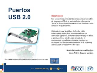 Puertos
USB 2.0 Descripción
Son una serie de pines donde conectamos el los cables
de los puerto USB de la parte delantera de nuestra
“torre” o de un dispositivo externo que funcione como
conector de puertos USB.
USB es Universal Serial Bus, define los cable
conectores y protocolos usados para conectar,
comunicar y proveer, alimentación eléctrica y de datos
a los dispositivos electrónica conectados el
computador a través de este canal, también se
distinguen por velocidades diferentes en el sistema y
computador, como son USB 2.0 y 3.0
Nelson Fernando Herrera Mendoza
Mario Andrés Baquero Mancera
http://www.trendnet.com/images/products/diagram/di_tu2-h5pi_0.gif
Volver
 