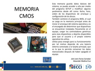 MEMORIA
CMOS
Esta memoria guarda datos básicos del
sistema, se puede acceder a ella por medio
del programa SETUP y modificar algunos
parámetros desde allí como: fecha, hora,
orden de los dispositivos de arranque y
configuración de los discos.
También contiene el programa BIOS, el cual
se carga en la memoria principal antes de
iniciar el arranque del sistema operativo y es
el encargado de determinar que dispositivos
se encuentran instalados físicamente en el
equipo, cargar los controladores genéricos
para esos dispositivos y dejarlos disponibles
para que el usuario y el propio sistema
operativo los utilice.
Utiliza poca energía para su funcionamiento
por tal motivo depende de una batería
externa conectada a la tarjeta principal, que
es la que le permite conservar los datos
mencionados después de haber apagado el
equipo
John Jairo Torres Corredor
Alexander Medina Cruz
Volver
 