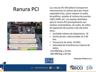 Ranura PCI Las ranuras PCI (Peripheral Component
Interconnect) se utilizan para dar mayor
capacidad al pc, como mejorar el audio,
los gráficos, ampliar el número de puertos
USB o SATA, etc. Las tarjetas diseñadas
para la ranura PCI principalmente son
tarjetas controladoras, de audio, de video,
de expansión de puertos y de red entre
otras.
• Cantidad máxima de dispositivos: 10
• Ancho de bus: seleccionable 32 ó 64
bits
• Frecuencia de clock: 33 MHz
• Velocidad de transferencia máxima de
datos:
133 MB/Seg a 32 bits
266 MB/Seg a 64 bits
Alexander Medina Cruz
Volver
 