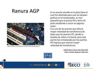 Ranura AGP Es un puerto situado en la placa base el
cual fue diseñado para usar las tarjetas
graficas en el computador, es mas
pequeño que el puerto PCI y tiene 32
pines tendiendo a variar en algunos
casos.
Fue uno de los puertos que ofrecía
mayor velocidad de transferencia de
datos que los puertos PCI ,desde la
tarjetas de video a la board, pero este
puerto fue remplazado por los puertos
PCI Express que ofrecen mayor
velocidad de transferencia.
Adolfo Mario Ahumada Machado
Mario Andrés Baquero Mancera
Volver
 