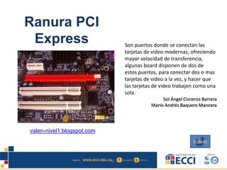 Ranura PCI
Express Son puertos donde se conectan las
tarjetas de video modernas, ofreciendo
mayor velocidad de transferencia,
algunas board disponen de dos de
estos puertos, para conectar dos o mas
tarjetas de video a la vez, y hacer que
las tarjetas de video trabajen como una
sola.
Sol Ángel Cisneros Barrera
Mario Andrés Baquero Mancera
valen-nivel1.blogspot.com
Volver
 