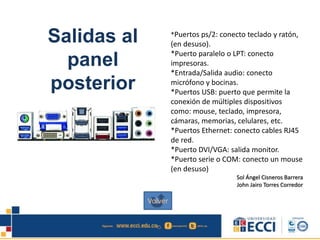 Salidas al
panel
posterior
*Puertos ps/2: conecto teclado y ratón,
(en desuso).
*Puerto paralelo o LPT: conecto
impresoras.
*Entrada/Salida audio: conecto
micrófono y bocinas.
*Puertos USB: puerto que permite la
conexión de múltiples dispositivos
como: mouse, teclado, impresora,
cámaras, memorias, celulares, etc.
*Puertos Ethernet: conecto cables RJ45
de red.
*Puerto DVI/VGA: salida monitor.
*Puerto serie o COM: conecto un mouse
(en desuso)
Sol Ángel Cisneros Barrera
John Jairo Torres Corredor
Volver
 