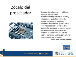 Zócalo del
procesador También llamado socket es utilizado
para fijar y conectar el
microprocesador, este no se suelda y
así podemos quitarlo o extraerlo
cuando queramos el zócalo se
encuentra instalado en la placa base,
podemos describirlo como un área
rectangular que tiene pequeños huecos
que ayudan a fijar y mantener en
contacto el procesador y la tarjeta
madre, tiene una palanca para afirmar
el procesador con el zócalo.
Adolfo Mario Ahumada Machado
Volver
 