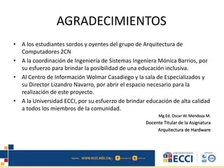 AGRADECIMIENTOS
• A los estudiantes sordos y oyentes del grupo de Arquitectura de
Computadores 2CN
• A la coordinación de Ingeniería de Sistemas Ingeniera Mónica Barrios, por
su esfuerzo para brindar la posibilidad de una educación inclusiva.
• Al Centro de Información Wolmar Casadiego y la sala de Especializados y
su Director Lizandro Navarro, por abrir el espacio necesario para la
realización de este proyecto.
• A la Universidad ECCI, por su esfuerzo de brindar educación de alta calidad
a todos los miembros de la comunidad.
Mg.Ed. Oscar W. Mendoza M.
Docente Titular de la Asignatura
Arquitectura de Hardware
 