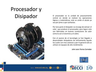 Procesador y
Disipador El procesador es la unidad de procesamiento
central en donde se realizan las operaciones
lógicas y matemáticas, este va unido al zócalo ya
sea por pines o por contactos.
Por tora parte el disipador se encarga de extraer el
calor que produce el procesador, para lograr esto
son fabricados en buenos conductores de calor
como lo son el aluminio y el cobre.
Con el avance de al tecnología se han llegado a
desarrollador disipadores de enfriamiento liquido
los cuales son mas costosos y por lo general solo se
utilizan en equipos de alto rendimiento.
John Jairo Torres Corredor
Volver
 