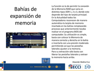 Bahías de
expansión de
memoria
La función es la de permitir la conexión
de la Memoria RAM que varia en
distintos tipos DDR 1, 2 o 3, donde esto
depende del tipo de tarjeta principal.
En la Actualidad todos los
Computadores reconocen de manera
automática la tarjeta de memoria
insertada en las bahías remplazando
procesos que anteriormente tocaba
realizar en el programa BIOS del
computador. Su utilización es simple,
basta con colocar la Memoria de
manera correcta y derecha en la bahía
e insertarla con una presión moderada
permitiendo así que las pestañas
laterales ajusten a la memoria.
Para su extracción sólo basta con
liberar las pestañas laterales y extraer
la memoria hacia arriba.
Alexander Medina Cruz
Volver
 