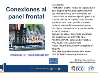 Conexiones al
panel frontal
Descripción:
Front panel ò panel frontal de la placa base
es el grupo de pines que cuentan con un
uso indispensable y es él encendido del
computador, se encuentra por lo general en
la parte inferior de la placa base, otro uso
que tiene es el hacer posible el uso del
parlante interno del computador, poder
ejecutar el botón de reset y que enciendan
las luces frontales.
Cada par de cables conecta la placa base
con dispositivos de diferente tipo:
*SP, SPK o SPEAK: Salida audio y grabar.
*RS, RE, RST o RESET: Reinicio
*PWR, PW, PW SW, PS o SW : encendido/
apagado
*PW LED, PWR LED o Power LED: Power
*HD, HDD LED: conector disco duro.
Sol Ángel Cisneros Barrera
Adolfo Mario Ahumada Machado
informatica1011robert.blogspot.com
Volver
 