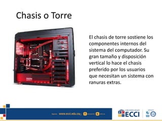 Chasis o Torre 
El chasis de torre sostiene los 
componentes internos del 
sistema del computador. Su 
gran tamaño y disposición 
vertical lo hace el chasis 
preferido por los usuarios 
que necesitan un sistema con 
ranuras extras. 
 