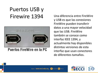 Puertos USB y 
Firewire 1394 Una diferencia entre FireWire 
y USB es que las conexiones 
FireWire pueden transferir 
datos a una mayor velocidad 
que las USB. FireWire 
también se conoce como 
interfaz IEEE 1394, y 
actualmente hay disponibles 
distintas versiones de esta 
interfaz que usan conectores 
de diferentes tamaños. 
 