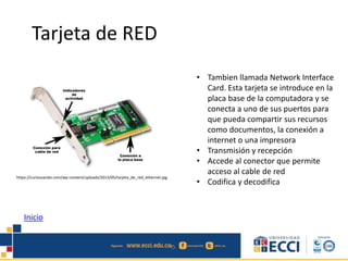 Tarjeta de RED 
• Tambien llamada Network Interface 
Card. Esta tarjeta se introduce en la 
placa base de la computadora y se 
conecta a uno de sus puertos para 
que pueda compartir sus recursos 
como documentos, la conexión a 
internet o una impresora 
• Transmisión y recepción 
• Accede al conector que permite 
acceso al cable de red 
• Codifica y decodifica 
https://curiosoando.com/wp-content/uploads/2013/05/tarjeta_de_red_ethernet.jpg 
Inicio 
 