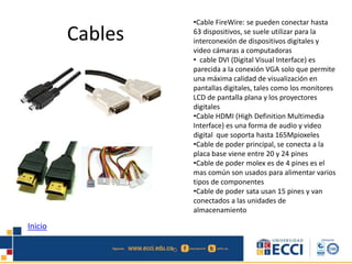 Cables 
•Cable FireWire: se pueden conectar hasta 
63 dispositivos, se suele utilizar para la 
interconexión de dispositivos digitales y 
video cámaras a computadoras 
• cable DVI (Digital Visual Interface) es 
parecida a la conexión VGA solo que permite 
una máxima calidad de visualización en 
pantallas digitales, tales como los monitores 
LCD de pantalla plana y los proyectores 
digitales 
•Cable HDMI (High Definition Multimedia 
Interface) es una forma de audio y video 
digital que soporta hasta 165Mpioxeles 
•Cable de poder principal, se conecta a la 
placa base viene entre 20 y 24 pines 
•Cable de poder molex es de 4 pines es el 
mas común son usados para alimentar varios 
tipos de componentes 
•Cable de poder sata usan 15 pines y van 
conectados a las unidades de 
almacenamiento 
Inicio 
 