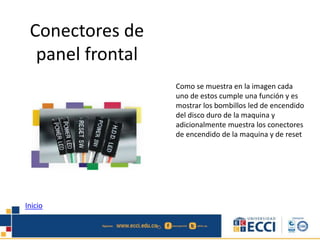 Conectores de 
panel frontal 
Como se muestra en la imagen cada 
uno de estos cumple una función y es 
mostrar los bombillos led de encendido 
del disco duro de la maquina y 
adicionalmente muestra los conectores 
de encendido de la maquina y de reset 
Inicio 
 