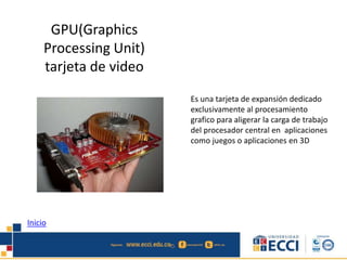 GPU(Graphics 
Processing Unit) 
tarjeta de video 
Es una tarjeta de expansión dedicado 
exclusivamente al procesamiento 
grafico para aligerar la carga de trabajo 
del procesador central en aplicaciones 
como juegos o aplicaciones en 3D 
Inicio 
 