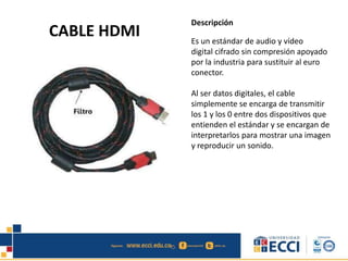CABLE HDMI 
Descripción 
Es un estándar de audio y vídeo 
digital cifrado sin compresión apoyado 
por la industria para sustituir al euro 
conector. 
Al ser datos digitales, el cable 
simplemente se encarga de transmitir 
los 1 y los 0 entre dos dispositivos que 
entienden el estándar y se encargan de 
interpretarlos para mostrar una imagen 
y reproducir un sonido. 
 
