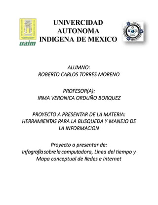 UNIVERCIDAD
AUTONOMA
INDIGENA DE MEXICO
ALUMNO:
ROBERTO CARLOS TORRES MORENO
PROFESOR(A):
IRMA VERONICA ORDUÑO BORQUEZ
PROYECTO A PRESENTAR DE LA MATERIA:
HERRAMIENTAS PARA LA BUSQUEDA Y MANEJO DE
LA INFORMACION
Proyecto a presentar de:
Infografíasobrelacomputadora, Linea del tiempo y
Mapa conceptual de Redes e Internet
 