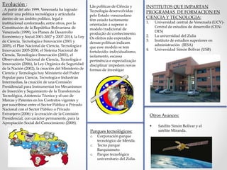 Evolución :
. A partir del año 1999, Venezuela ha logrado
definir una política tecnológica y articularla
dentro de un ámbito político, legal e
institucional conformado, entre otros, por la
Constitución de la República Bolivariana de
Venezuela (1999), los Planes de Desarrollo
Económico y Social 2001-2007 y 2007-2014, la Ley
de Ciencia, Tecnología e Innovación (2001 y
2005), el Plan Nacional de Ciencia, Tecnología e
Innovación 2005-2030, el Sistema Nacional de
Ciencia, Tecnología e Innovación (2001), el
Observatorio Nacional de Ciencia, Tecnología e
Innovación (2006), la Ley Orgánica de Seguridad
de la Nación (2002), la creación del Ministerio de
Ciencia y Tecnología hoy Ministerio del Poder
Popular para Ciencia, Tecnología e Industrias
Intermedias, la creación de una Comisión
Presidencial para Instrumentar los Mecanismos
de Inserción y Seguimiento de la Transferencia
Tecnológica, Asistencia Técnica y el uso de
Marcas y Patentes en los Contratos vigentes y
por suscribirse entre el Sector Público o Privado
Nacional con el Sector Público o Privado
Extranjero (2006) y la creación de la Comisión
Presidencial, con carácter permanente, para la
Apropiación Social del Conocimiento (2008).
Lãs políticas de Ciência y
Tecnologia desenvolvidas
pelo Estado venezuelano
têm estado tacitamente
orientadas a superar o
modelo tradicional de
produção do conhecimento.
Os efeitos não esperados
dessas políticas indicam
que esse modelo se tem
fortalecido: individualismo,
isolamento, escassa
pertinência e especialização
disciplinar impedem novas
formas de investigar
Parques tecnológicos:
o Corporación parque
tecnológico de Mérida.
o Tecno parque
Barquisimeto
o Parque tecnológico
universitario del Zulia.
INSTITUTOS QUE IMPARTAN
PROGRAMAS DE FORMACION EN
CIENCIA Y TECNOLOGIA:
1. Universidad central de Venezuela (UCV)-
Central de estudios de desarrollo (CEN-
DES)
2. La universidad del Zulia
3. Instituto de estudios superiores en
administración (IESA)
4. Universidad Simón Bolívar (USB)
Otros Avances:
 Satélite Simón Bolívar y el
satélite Miranda.
 