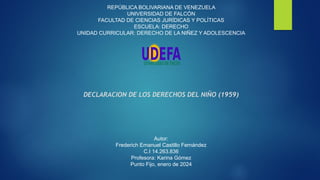 REPÚBLICA BOLIVARIANA DE VENEZUELA
UNIVERSIDAD DE FALCÓN
FACULTAD DE CIENCIAS JURÍDICAS Y POLÍTICAS
ESCUELA: DERECHO
UNIDAD CURRICULAR: DERECHO DE LA NIÑEZ Y ADOLESCENCIA
DECLARACION DE LOS DERECHOS DEL NIÑO (1959)
Autor:
Frederich Emanuel Castillo Fernández
C.I 14.263.836
Profesora: Karina Gómez
Punto Fijo, enero de 2024
 