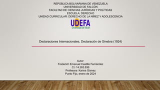 REPÚBLICA BOLIVARIANA DE VENEZUELA
UNIVERSIDAD DE FALCÓN
FACULTAD DE CIENCIAS JURÍDICAS Y POLÍTICAS
ESCUELA: DERECHO
UNIDAD CURRICULAR: DERECHO DE LA NIÑEZ Y ADOLESCENCIA
Declaraciones Internacionales, Declaración de Ginebra (1924)
Autor:
Frederich Emanuel Castillo Fernández
C.I 14.263.836
Profesora: Karina Gómez
Punto Fijo, enero de 2024
 
