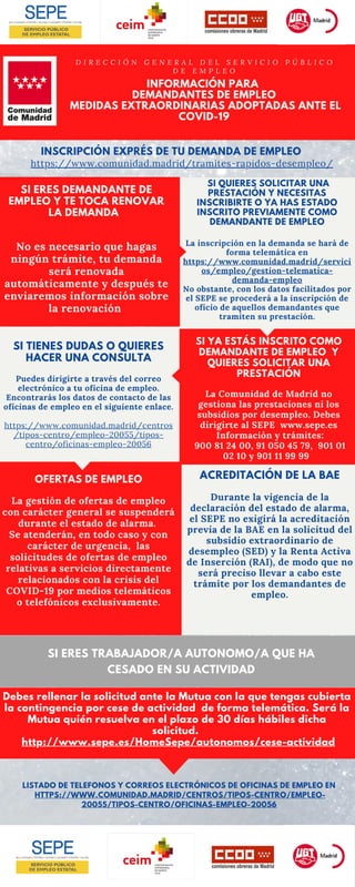 LISTADO DE TELEFONOS Y CORREOS ELECTRÓNICOS DE OFICINAS DE EMPLEO EN
HTTPS://WWW.COMUNIDAD.MADRID/CENTROS/TIPOS-CENTRO/EMPLEO-
20055/TIPOS-CENTRO/OFICINAS-EMPLEO-20056
SI QUIERES SOLICITAR UNA
PRESTACIÓN Y NECESITAS
INSCRIBIRTE O YA HAS ESTADO
INSCRITO PREVIAMENTE COMO
DEMANDANTE DE EMPLEO
La inscripción en la demanda se hará de
forma telemática en
https://www.comunidad.madrid/servici
os/empleo/gestion-telematica-
demanda-empleo
No obstante, con los datos facilitados por
el SEPE se procederá a la inscripción de
oficio de aquellos demandantes que
tramiten su prestación.
SI YA ESTÁS INSCRITO COMO
DEMANDANTE DE EMPLEO Y
QUIERES SOLICITAR UNA
PRESTACIÓN
La Comunidad de Madrid no
gestiona las prestaciones ni los
subsidios por desempleo. Debes
dirigirte al SEPE www.sepe.es
Información y trámites:
900 81 24 00, 91 050 45 79,  901 01
02 10 y 901 11 99 99  
ACREDITACIÓN DE LA BAE
Durante la vigencia de la
declaración del estado de alarma,
el SEPE no exigirá la acreditación
previa de la BAE en la solicitud del
subsidio extraordinario de
desempleo (SED) y la Renta Activa
de Inserción (RAI), de modo que no
será preciso llevar a cabo este
trámite por los demandantes de
empleo.
OFERTAS DE EMPLEO
La gestión de ofertas de empleo
con carácter general se suspenderá
durante el estado de alarma.
Se atenderán, en todo caso y con
carácter de urgencia, las
solicitudes de ofertas de empleo
relativas a servicios directamente
relacionados con la crisis del
COVID-19 por medios telemáticos
o telefónicos exclusivamente.
SI TIENES DUDAS O QUIERES
HACER UNA CONSULTA
Puedes dirigirte a través del correo
electrónico a tu oficina de empleo.
Encontrarás los datos de contacto de las
oficinas de empleo en el siguiente enlace.
https://www.comunidad.madrid/centros
/tipos-centro/empleo-20055/tipos-
centro/oficinas-empleo-20056
INFORMACIÓN PARA
DEMANDANTES DE EMPLEO
MEDIDAS EXTRAORDINARIAS ADOPTADAS ANTE EL
COVID-19
D I R E C C I Ó N G E N E R A L D E L S E R V I C I O P Ú B L I C O
D E E M P L E O
SI ERES DEMANDANTE DE
EMPLEO Y TE TOCA RENOVAR
LA DEMANDA
No es necesario que hagas
ningún trámite, tu demanda
será renovada
automáticamente y después te
enviaremos información sobre
la renovación 
Debes rellenar la solicitud ante la Mutua con la que tengas cubierta
la contingencia por cese de actividad de forma telemática. Será la
Mutua quién resuelva en el plazo de 30 días hábiles dicha
solicitud.
http://www.sepe.es/HomeSepe/autonomos/cese-actividad
INSCRIPCIÓN EXPRÉS DE TU DEMANDA DE EMPLEO
https://www.comunidad.madrid/tramites-rapidos-desempleo/
SI ERES TRABAJADOR/A AUTONOMO/A QUE HA
CESADO EN SU ACTIVIDAD
 