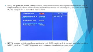  PnP (Configuración de PnP y PCI): todas las cuestiones relativas a la configuración del sistema Plug &
Play (sistema que detecta dispositivos sin necesidad de instalar sus drivers) y de la situación de los slots
PCI del computador se encuentran en este menú.
 NOTA: antes de modificar cualquier parámetro en la BIOS, asegúrese de lo que está haciendo. Modificar
la BIOS puede ser PELIGROSO y puede tener consecuencias nefastas para su equipo
 