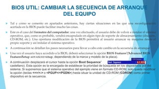 BIOS UTIL: CAMBIAR LA SECUENCIA DE ARRANQUE
DEL EQUIPO
 Tal y como se comento en apartados anteriores, hay ciertas situaciones en las que una reconfiguración
acertada en la BIOS puede facilitar mucho las cosas.
 Este es el caso del formateo del computador: una vez efectuado, el usuario debe de volver a instalar el sistema
operativo, que, como es probable, vendrá encapsulado en algún tipo de soporte de almacenamiento (disquete,
CD-ROM, etc.). Una oportuna modificación de la BIOS permitirá al usuario arrancar su maquina desde el
propio soporte y así instalar el sistema operativo.
 A continuación se detallan los pasos necesarios para llevar a cabo este cambio en la secuencia de arranque:
 Una vez el usuario haya accedido a la BIOS, deberá seleccionar la opción “
BIOS Features”
(“
Advanced BIOS
Features”
Setup ADVANCED SEtup, dependiendo de la marca y modelo de la placa).
 A continuación desplazará el cursor hasta la opción “
Boot Sequence” (“
Secuencia de arranque”en
castellano). Esta opción es la encargada de establecer la prioridad de búsqueda en los dispositivos por del
sistema. Si suponemos que el sistema operativo del ejemplo viene en formato CD-ROM, solo queda modificar
la opción (teclas <+>/<-> o <PGUP>/<PGDN>) hasta situar la unidad de CD-ROM (“
CDROM”
) como primer
dispositivo en la secuencia.
 