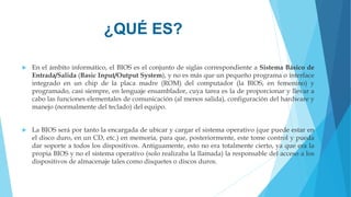 ¿QUÉ ES?
 En el ámbito informático, el BIOS es el conjunto de siglas correspondiente a Sistema Básico de
Entrada/Salida (Basic Input/Output System), y no es más que un pequeño programa o interface
integrado en un chip de la placa madre (ROM) del computador (la BIOS, en femenino) y
programado, casi siempre, en lenguaje ensamblador, cuya tarea es la de proporcionar y llevar a
cabo las funciones elementales de comunicación (al menos salida), configuración del hardware y
manejo (normalmente del teclado) del equipo.
 La BIOS será por tanto la encargada de ubicar y cargar el sistema operativo (que puede estar en
el disco duro, en un CD, etc.) en memoria, para que, posteriormente, este tome control y pueda
dar soporte a todos los dispositivos. Antiguamente, esto no era totalmente cierto, ya que era la
propia BIOS y no el sistema operativo (solo realizaba la llamada) la responsable del acceso a los
dispositivos de almacenaje tales como disquetes o discos duros.
 