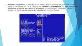  BIOS Features(Opciones de la BIOS): en esta zona del menú el usuario puede habilitar o deshabilitar
diversas características de la BIOS, tales como la caché interna del procesador, las cachés externas o de
segundo nivel, cambiar la secuencia de arranque (de gran utilidad para iniciar desde disquetes o
unidades de CD-ROM), efectuar tests de comprobación, etc. (véase figura)
 