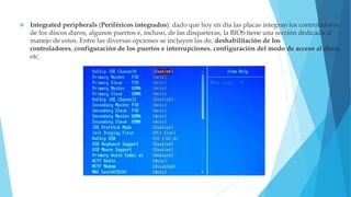  Integrated peripherals (Periféricos integrados): dado que hoy en día las placas integran los controladores
de los discos duros, algunos puertos e, incluso, de las disqueteras, la BIOS tiene una sección dedicada al
manejo de estos. Entre las diversas opciones se incluyen las de, deshabilitación de los
controladores, configuración de los puertos e interrupciones, configuración del modo de acceso al disco,
etc.
 