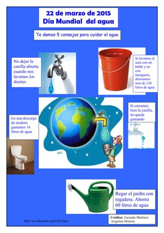http://es.wikipedia.org/wiki/Agua
22 de marzo de 2015
Día Mundial del agua
No dejar la
canilla abierta
cuando nos
lavamos los
dientes
Si lavamos el
auto con un
balde y no
con
manguera,
ahorramos
mas de 120
litros de agua
Si cerramos
bien la canilla,
no queda
goteando
Regar el jardín con
regadera. Ahorra
60 litros de agua
En una descarga
de inodoro
gastamos 16
litros de agua
Te damos 5 consejos para cuidar el agua
Créditos: Facundo Martínez
Jorgelina Moreira
 