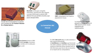 La inovacion del
mouse
Douglas Engelbart, el inventor del
mouse de la computadora se patentó
con el nombre de «X-Y Position Indicator
for a Display System».
Microsoft, la otra gran compañía
informática, presentó dos años después
su propio diseño pero su precio (195
dólares) hizo que perdiera encanto y que
pasara desapercibido.
Apple, propugnó su evolución con
la aparición de la Macintosh en
1984, computadora con la que se
popularizó el mouse.
La compañía suiza Logitech
presentó su primer modelo en
1991 lanzó el primer mouse
inalámbrico por
radiofrecuencia.
Mouse Systems lanzó en 1995
el modelo proAgio, el primero
que contaba con la rueda para
hacer scroll.
En 1999, Microsoft daba un salto evolutivo en
este invento presentando
el IntelliMouse con IntelliEye, que funcionaba
casi sobre cualquier superficie. Esta propuesta
sustituía la bola del mouse mecánico por un
LED infrarrojo y que hoy en día se encuentra
en la mayoría de las computadoras.
 