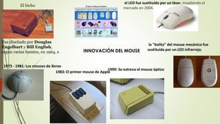Fue diseñado por Douglas
Engelbart y Bill English,
según varias fuentes, en 1964, e
El bicho
1973 - 1981: Los mouses de Xerox
1983: El primer mouse de Apple
1999: Se estrena el mouse óptico
la "bolita" del mouse mecánico fue
sustituida por un LED infrarrojo,
el LED fue sustituido por un láser, invadiendo el
mercado en 2004.
INNOVACIÓN DEL MOUSE
 