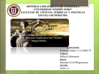 REPÚBLICA BOLIVARIANA DE VENEZUELA
UNIVERSIDAD “FERMÍN TORO”
FACULTAD DE CIENCIAS JURÍDICAS Y POLÍTICAS
ESCUELA DE DERECHO.
PARTICIPANTE:
Reinoso. Ámbar C.I.15446179
Profesora:
Dailyn Colmenares
Materia:
Derecho Civil Obligaciones.
SECCIÓN:
SAIA- A
 