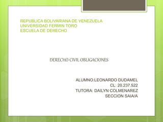 REPUBLICA BOLIVARIANA DE VENEZUELA
UNIVERSIDAD FERMIN TORO
ESCUELA DE DERECHO
DERECHO CIVIL OBLIGACIONES
ALUMNO:LEONARDO DUDAMEL
CL: 20.237.522
TUTORA: DAILYN COLMENAREZ
SECCION SAIA/A
 