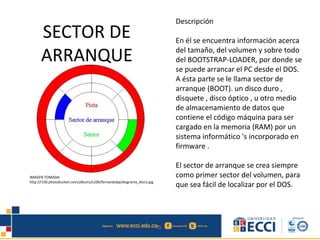 SECTOR DE
ARRANQUE
Descripción
En él se encuentra información acerca
del tamaño, del volumen y sobre todo
del BOOTSTRAP-LOADER, por donde se
se puede arrancar el PC desde el DOS.
A ésta parte se le llama sector de
arranque (BOOT). un disco duro ,
disquete , disco óptico , u otro medio
de almacenamiento de datos que
contiene el código máquina para ser
cargado en la memoria (RAM) por un
sistema informático 's incorporado en
firmware .
El sector de arranque se crea siempre
como primer sector del volumen, para
que sea fácil de localizar por el DOS.
IMAGEN TOMADA:
http://i150.photobucket.com/albums/s106/fernandobp/diagrama_disco.jpg
 
