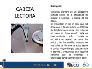 CABEZA
LECTORA
Descripción:
Montadas siempre en un dispositivo
llamado brazo, es la encargada de
realizar la escritura y lectura de los
datos .
Se ensamblan en pila en cada cara del
disco con el fin de reducir la distancia
de desplazamiento radial , las cabezas
no tocan el disco cuando esta en
funcionamiento , solo cuando se
encuentra en reposo sin dañar los
platos , su funcionalidad consiste en
una boina de hilo que se activa según
el campo magnético que detecte sobre
el soporte , produciendo una pequeña
corriente que es detectada y
amplificada por la electrónica del disco
http://previews.123rf.com/images/tru168/tru1680704/tru168070400004/872843-read-head-and-disc-of-an-opened-harddisk-Stock-Photo.jpg
 