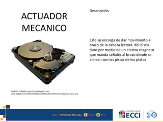 ACTUADOR
MECANICO
Descripción
Este se encarga de dar movimiento al
brazo de la cabeza lectora del disco
duro por medio de un electro magneto
que manda señales al brazo donde se
alinean con las pistas de los platos
IMAGEN TOMADA: http://3.bp.blogspot.com/-
qTJ9_GifCHk/T1VLN7YZm0I/AAAAAAAAAPo/D7XuIlHIVeA/s1600/disco+duro.png
 