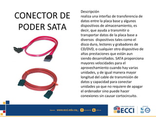 CONECTOR DE
PODER SATA
Descripción
realiza una interfaz de transferencia de
datos entre la placa base y algunos
dispositivos de almacenamiento, es
decir, que ayuda a transmitir o
transportar datos de la placa base a
diversos dispositivos tales como el
disco duro, lectores y grabadores de
CD/DVD, o cualquier otro dispositivo de
altas prestaciones que están aun
siendo desarrollados. SATA proporciona
mayores velocidades para el
aprovechamiento cuando hay varias
unidades, y de igual manera mayor
longitud del cable de transmisión de
datos y capacidad para conectar
unidades ya que no requiere de apagar
el ordenador sino puede hacer
conexiones sin causar cortocircuito.
 