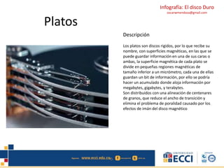 Infografía: El disco Duro 
oscarwmendoza@gmail.com 
Platos 
Descripción 
Los platos son discos rigidos, por lo que recibe su 
nombre, con superficies magnéticas, en las que se 
puede guardar información en una de sus caras o 
ambas, la superficie magnética de cada plato se 
divide en pequeñas regiones magnéticas de 
tamaño inferior a un micrómetro, cada una de ellas 
guardan un bit de información, por ello se podría 
hacer un acumulado donde aloja información por 
megabytes, gigabytes, y terabytes. 
Son distribuidos con una alineación de centenares 
de granos, que reduce el ancho de transición y 
elimina el problema de poralidad causado por los 
efectos de imán del disco magnético 
 