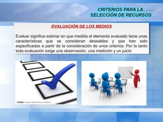 EVALUACIÓN DE LOS MEDIOS
Evaluar significa estimar en que medida el elemento evaluado tiene unas
características que se consideran deseables y que han sido
especificadas a partir de la consideración de unos criterios. Por lo tanto
toda evaluación exige una observación, una medición y un juicio
EVALUACIÓN DE LOS MEDIOS
Evaluar significa estimar en que medida el elemento evaluado tiene unas
características que se consideran deseables y que han sido
especificadas a partir de la consideración de unos criterios. Por lo tanto
toda evaluación exige una observación, una medición y un juicio
 