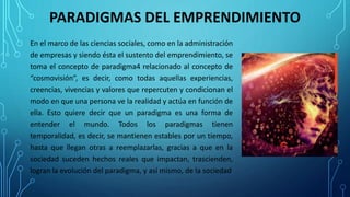 PARADIGMAS DEL EMPRENDIMIENTO
En el marco de las ciencias sociales, como en la administración
de empresas y siendo ésta el sustento del emprendimiento, se
toma el concepto de paradigma4 relacionado al concepto de
“cosmovisión”, es decir, como todas aquellas experiencias,
creencias, vivencias y valores que repercuten y condicionan el
modo en que una persona ve la realidad y actúa en función de
ella. Esto quiere decir que un paradigma es una forma de
entender el mundo. Todos los paradigmas tienen
temporalidad, es decir, se mantienen estables por un tiempo,
hasta que llegan otras a reemplazarlas, gracias a que en la
sociedad suceden hechos reales que impactan, trascienden,
logran la evolución del paradigma, y así mismo, de la sociedad
 
