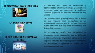 SE NECESITA UNA SÚPER IDEA El mercado está lleno de necesidades y
oportunidades. Observar, investigar y analizar para
encontrar ideas que responden a problemas
comunes y que aún no han sido atendidos es muy
sencillo
LA SOLA IDEA SIRVE
Una acción dice más que mil palabras, reza el refrán.
La idea requiere estar acompañada de un
emprendedor motivado y en acción, que tenga una
buena formación, que haga redes fácilmente y esté
dispuesto a aprender.
EL PEZ GRANDE SE COME AL
CHICO
No se trata de tamaño, sino de agilidad. Al
emprender con un negocio, hay que ser ágil desde
la decisión misma de emprender, porque si no otro
se puede adelantar. Esto implica planear con rapidez
las actividades y optimizar el tiempo en la
realización de cada una.
 