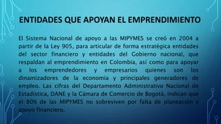ENTIDADES QUE APOYAN EL EMPRENDIMIENTO
El Sistema Nacional de apoyo a las MIPYMES se creó en 2004 a
partir de la Ley 905, para articular de forma estratégica entidades
del sector financiero y entidades del Gobierno nacional, que
respaldan al emprendimiento en Colombia, así como para apoyar
a los emprendedores y empresarios quienes son los
dinamizadores de la economía y principales generadores de
empleo. Las cifras del Departamento Administrativo Nacional de
Estadística, DANE y la Cámara de Comercio de Bogotá, indican que
el 80% de las MIPYMES no sobreviven por falta de planeación y
apoyo financiero.
 