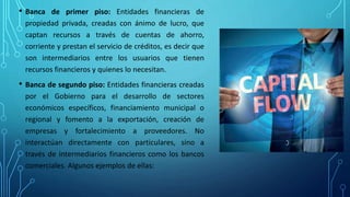 • Banca de primer piso: Entidades financieras de
propiedad privada, creadas con ánimo de lucro, que
captan recursos a través de cuentas de ahorro,
corriente y prestan el servicio de créditos, es decir que
son intermediarios entre los usuarios que tienen
recursos financieros y quienes lo necesitan.
• Banca de segundo piso: Entidades financieras creadas
por el Gobierno para el desarrollo de sectores
económicos específicos, financiamiento municipal o
regional y fomento a la exportación, creación de
empresas y fortalecimiento a proveedores. No
interactúan directamente con particulares, sino a
través de intermediarios financieros como los bancos
comerciales. Algunos ejemplos de ellas:
 